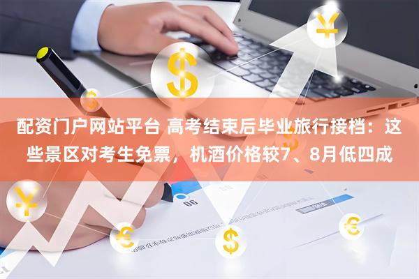 配资门户网站平台 高考结束后毕业旅行接档：这些景区对考生免票，机酒价格较7、8月低四成