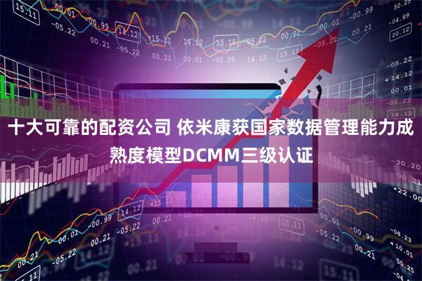 十大可靠的配资公司 依米康获国家数据管理能力成熟度模型DCMM三级认证