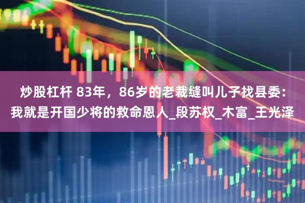 炒股杠杆 83年，86岁的老裁缝叫儿子找县委：我就是开国少将的救命恩人_段苏权_木富_王光泽