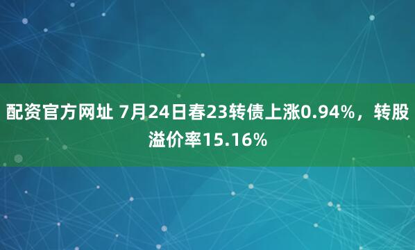配资官方网址 7月24日春23转债上涨0.94%，转股溢价率15.16%