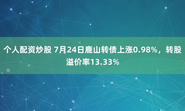 个人配资炒股 7月24日鹿山转债上涨0.98%，转股溢价率13.33%