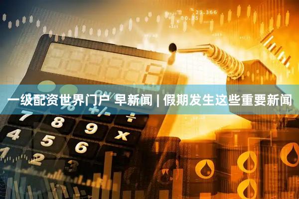 一级配资世界门户 早新闻 | 假期发生这些重要新闻
