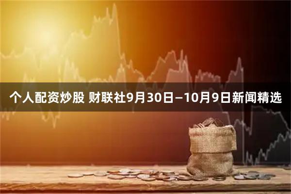 个人配资炒股 财联社9月30日—10月9日新闻精选