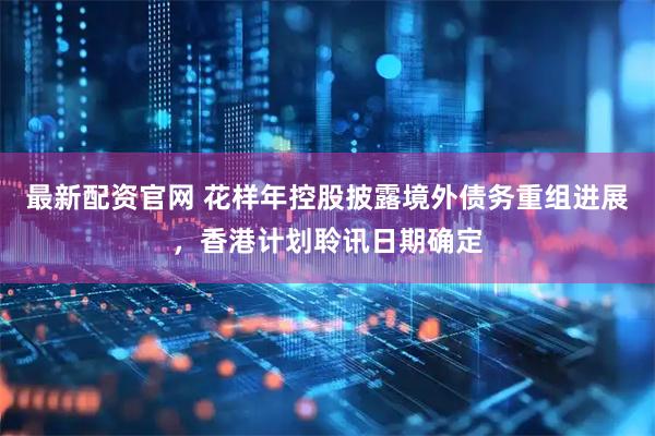 最新配资官网 花样年控股披露境外债务重组进展，香港计划聆讯日期确定